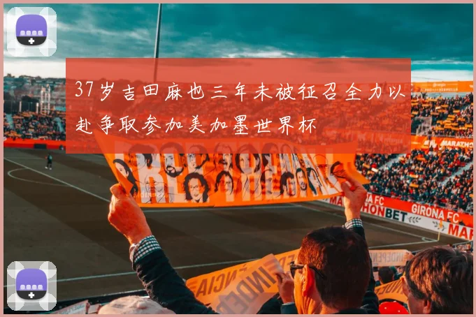 37岁吉田麻也三年未被征召全力以赴争取参加美加墨世界杯