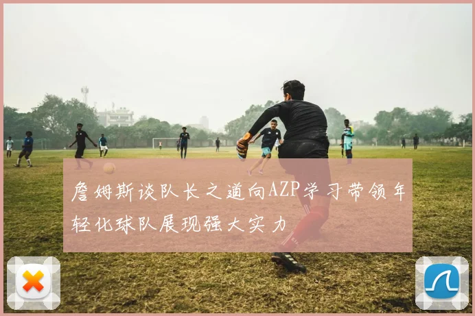詹姆斯谈队长之道向AZP学习带领年轻化球队展现强大实力