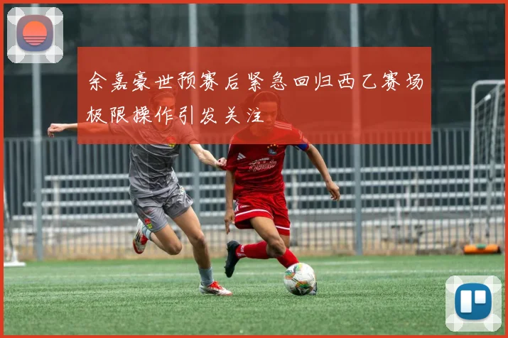 余嘉豪世预赛后紧急回归西乙赛场极限操作引发关注