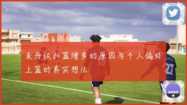 麦丹谈扣篮增多的原因与个人偏好上篮的真实想法