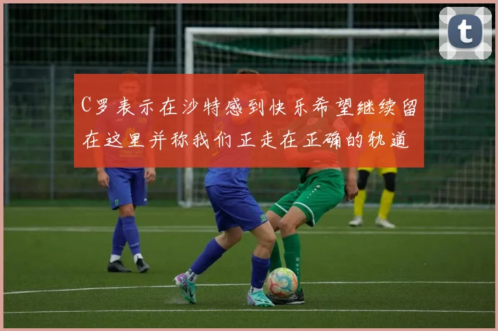 C罗表示在沙特感到快乐希望继续留在这里并称我们正走在正确的轨道上
