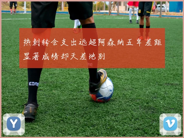 热刺转会支出远超阿森纳五年差距显著成绩却天差地别