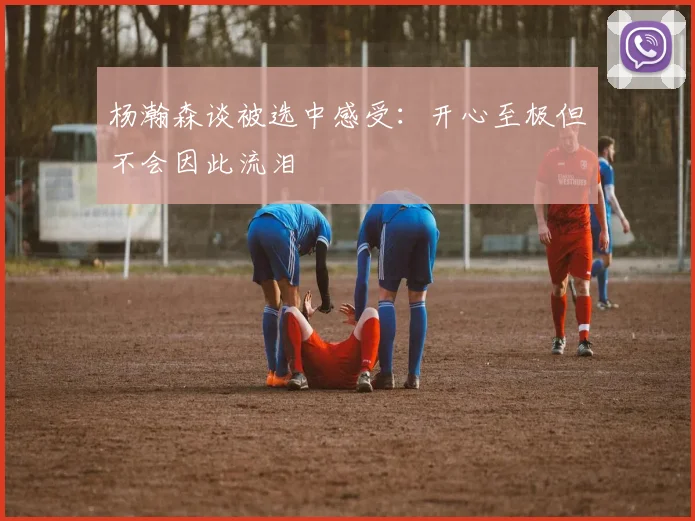 杨瀚森谈被选中感受：开心至极但不会因此流泪
