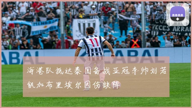海港队抵达泰国备战亚冠李帅刘若钒加布里埃尔因伤缺阵