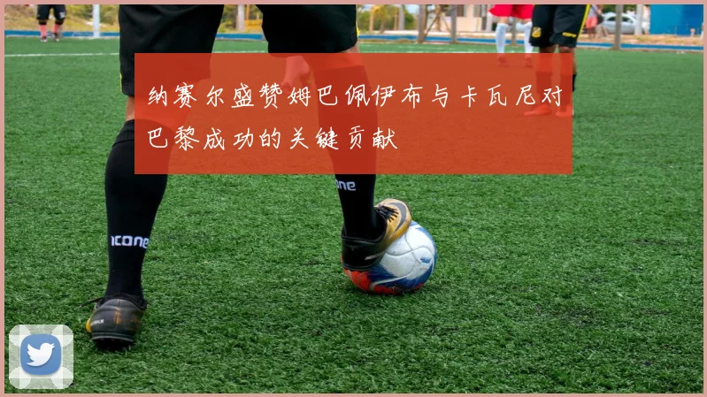 纳赛尔盛赞姆巴佩伊布与卡瓦尼对巴黎成功的关键贡献