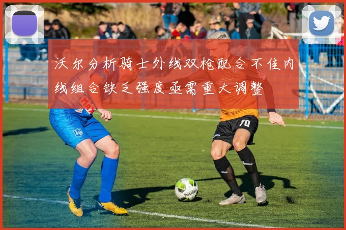 沃尔分析骑士外线双枪配合不佳内线组合缺乏强度亟需重大调整
