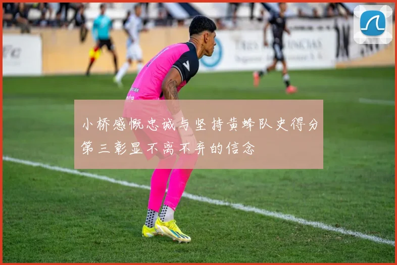 小桥感慨忠诚与坚持黄蜂队史得分第三彰显不离不弃的信念