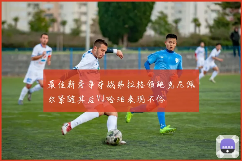 最佳新秀争夺战弗拉格领跑克尼佩尔紧随其后VJ哈珀表现不俗