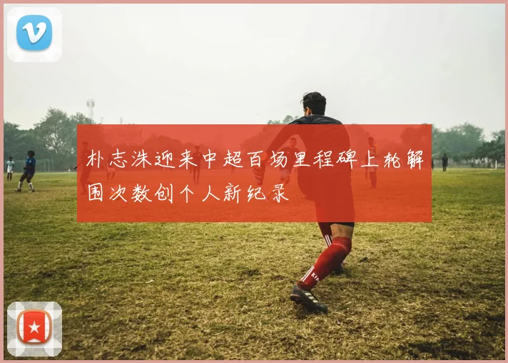朴志洙迎来中超百场里程碑上轮解围次数创个人新纪录