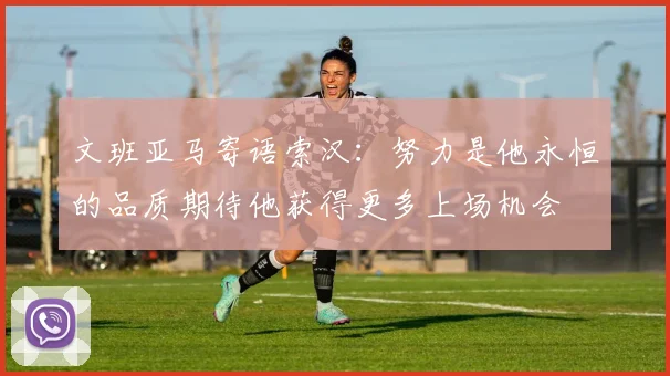 文班亚马寄语索汉：努力是他永恒的品质期待他获得更多上场机会