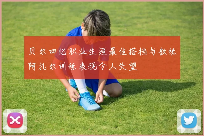 贝尔回忆职业生涯最佳搭档与教练阿扎尔训练表现令人失望