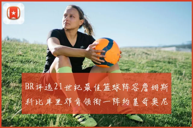 BR评选21世纪最佳篮球阵容詹姆斯科比库里邓肯领衔一阵约基奇奥尼尔分列二三阵