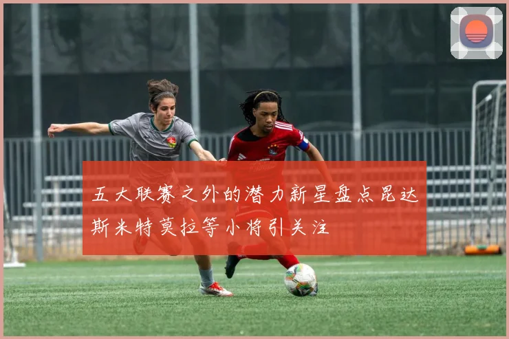五大联赛之外的潜力新星盘点昆达斯米特莫拉等小将引关注