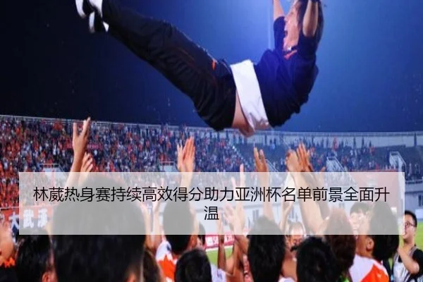 林葳热身赛持续高效得分助力亚洲杯名单前景全面升温 - Lewin